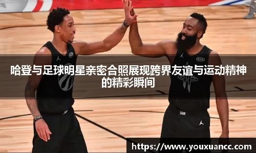 哈登与足球明星亲密合照展现跨界友谊与运动精神的精彩瞬间